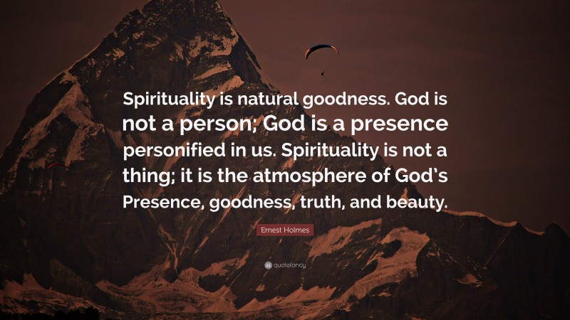 Ernest Holmes Quote: “Spirituality is natural goodness. God is not a person; God is a presence personified in us. Spirituality is not a thing; it is the atmosphere of God’s Presence, goodness, truth, and beauty.”