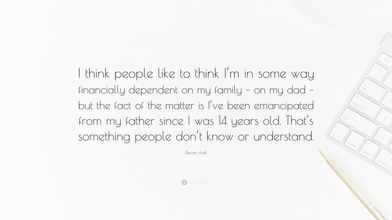 Devon Aoki Quote: “I think people like to think I’m in some way financially dependent on my family – on my dad – but the fact of the matter is I’ve been emancipated from my father since I was 14 years old. That’s something people don’t know or understand.”