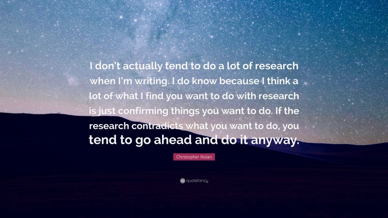 Christopher Nolan Quote: “I don’t actually tend to do a lot of research when I’m writing. I do know because I think a lot of what I find you want to do with research is just confirming things you want to do. If the research contradicts what you want to do, you tend to go ahead and do it anyway.”