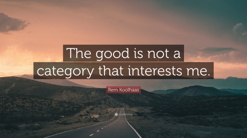 Rem Koolhaas Quote: “The good is not a category that interests me.”