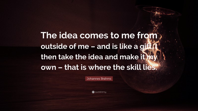 Johannes Brahms Quote: “The idea comes to me from outside of me – and is like a gift. I then take the idea and make it my own – that is where the skill lies.”