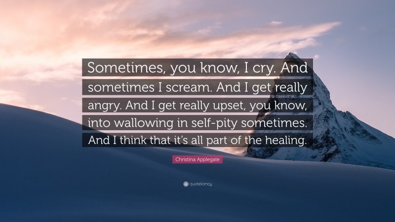 Christina Applegate Quote: “Sometimes, you know, I cry. And sometimes I scream. And I get really angry. And I get really upset, you know, into wallowing in self-pity sometimes. And I think that it’s all part of the healing.”