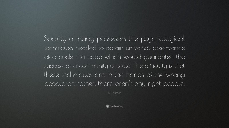B. F. Skinner Quote: “Society already possesses the psychological techniques needed to obtain universal observance of a code – a code which would guarantee the success of a community or state. The difficulty is that these techniques are in the hands of the wrong people-or, rather, there aren’t any right people.”