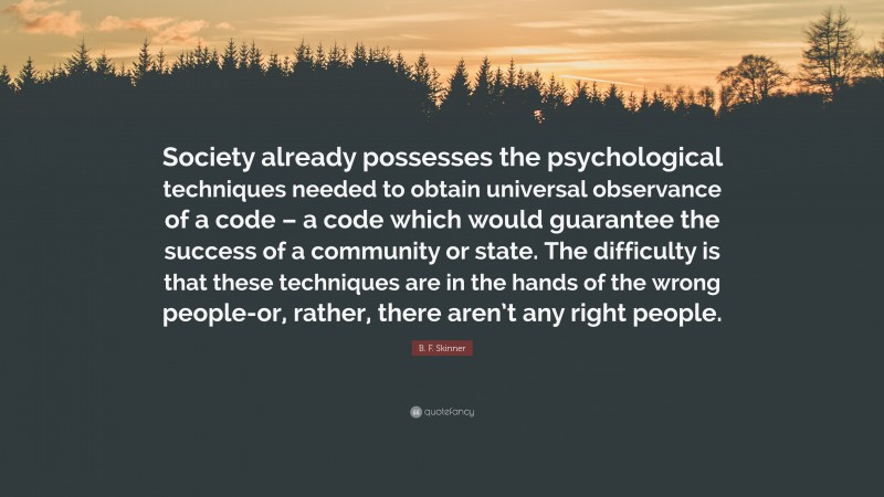B. F. Skinner Quote: “Society already possesses the psychological techniques needed to obtain universal observance of a code – a code which would guarantee the success of a community or state. The difficulty is that these techniques are in the hands of the wrong people-or, rather, there aren’t any right people.”