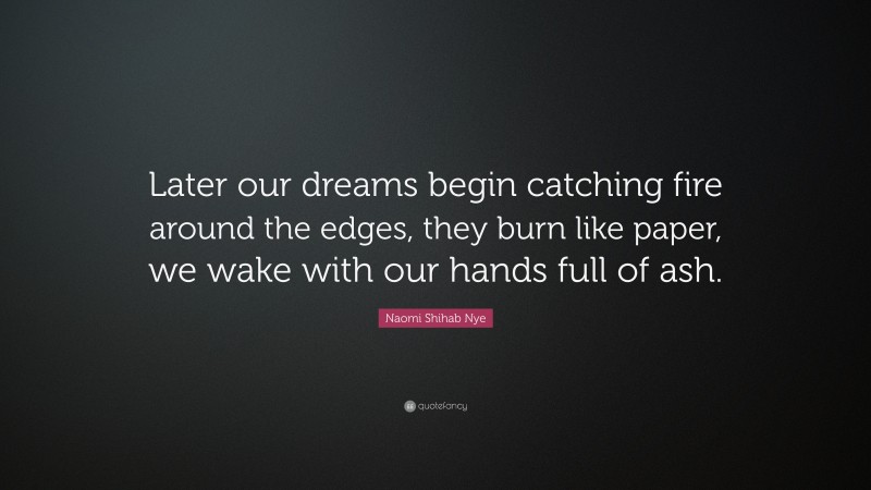 Naomi Shihab Nye Quote: “Later our dreams begin catching fire around the edges, they burn like paper, we wake with our hands full of ash.”