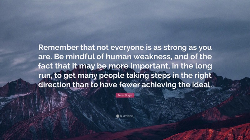 Peter Singer Quote: “Remember that not everyone is as strong as you are. Be mindful of human weakness, and of the fact that it may be more important, in the long run, to get many people taking steps in the right direction than to have fewer achieving the ideal.”