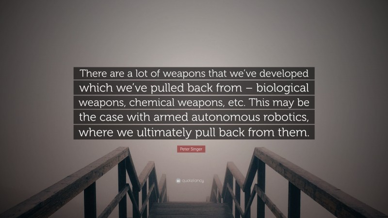 Peter Singer Quote: “There are a lot of weapons that we’ve developed which we’ve pulled back from – biological weapons, chemical weapons, etc. This may be the case with armed autonomous robotics, where we ultimately pull back from them.”
