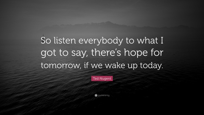 Ted Nugent Quote: “So listen everybody to what I got to say, there’s hope for tomorrow, if we wake up today.”