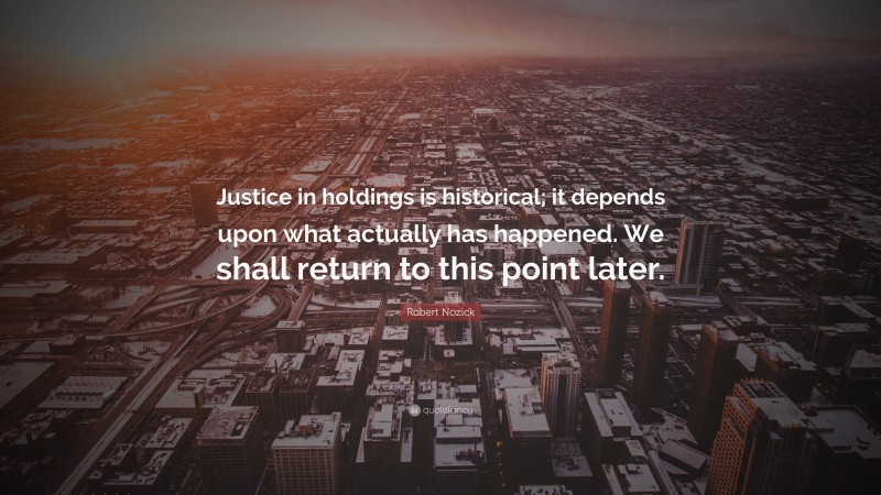 Robert Nozick Quote: “Justice in holdings is historical; it depends upon what actually has happened. We shall return to this point later.”