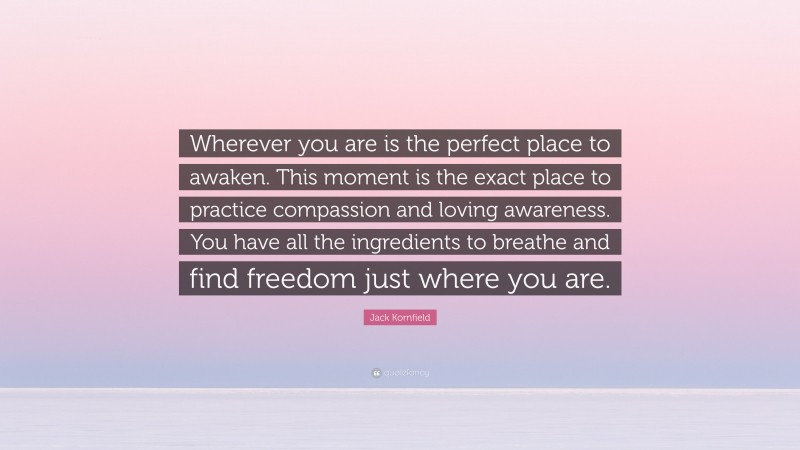 Jack Kornfield Quote: “Wherever you are is the perfect place to awaken. This moment is the exact place to practice compassion and loving awareness. You have all the ingredients to breathe and find freedom just where you are.”