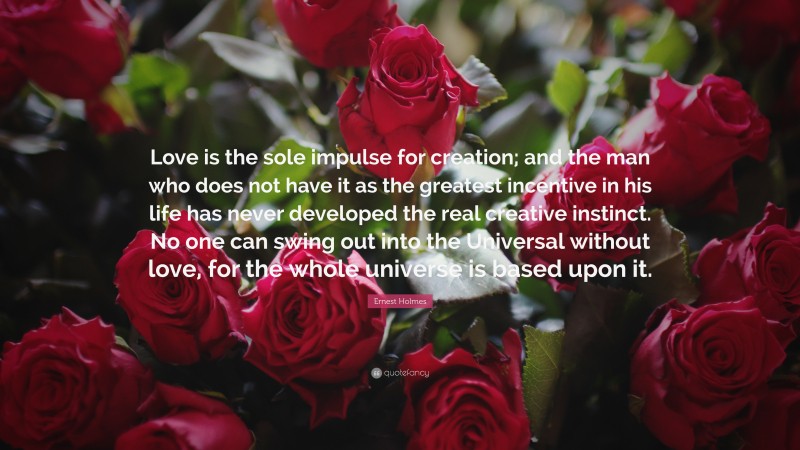 Ernest Holmes Quote: “Love is the sole impulse for creation; and the man who does not have it as the greatest incentive in his life has never developed the real creative instinct. No one can swing out into the Universal without love, for the whole universe is based upon it.”