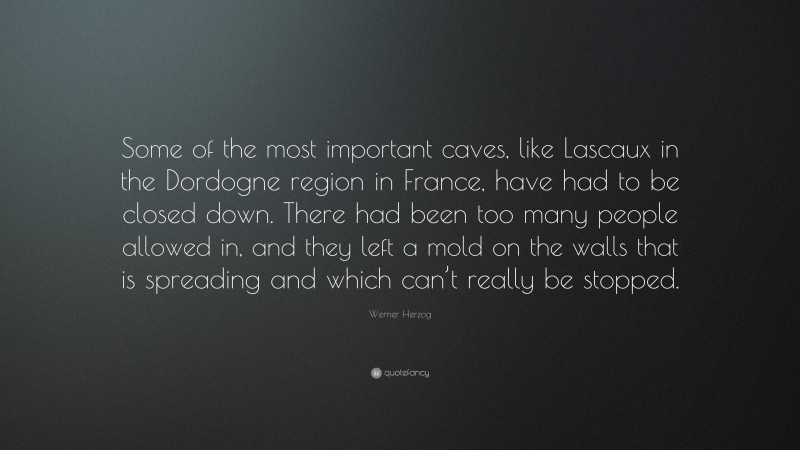 Werner Herzog Quote: “Some of the most important caves, like Lascaux in the Dordogne region in France, have had to be closed down. There had been too many people allowed in, and they left a mold on the walls that is spreading and which can’t really be stopped.”