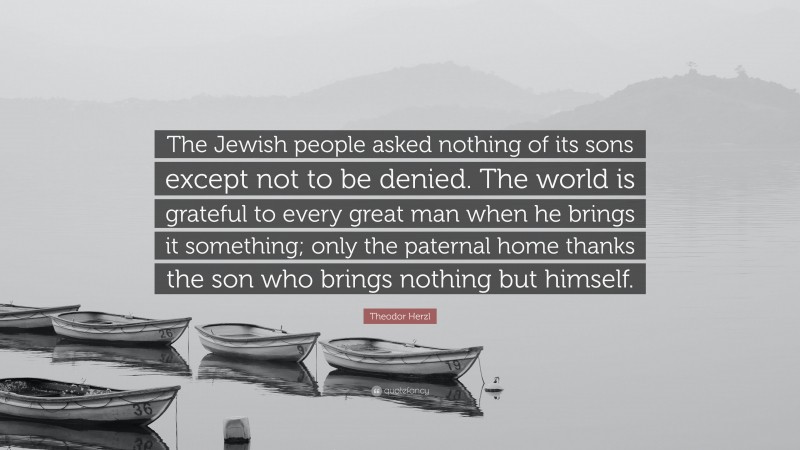 Theodor Herzl Quote: “The Jewish people asked nothing of its sons except not to be denied. The world is grateful to every great man when he brings it something; only the paternal home thanks the son who brings nothing but himself.”