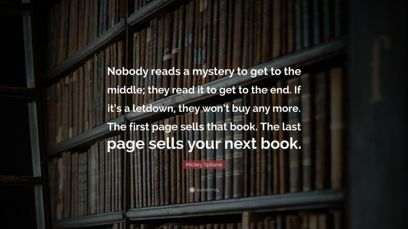 Mickey Spillane Quote: “Nobody reads a mystery to get to the middle; they read it to get to the end. If it’s a letdown, they won’t buy any more. The first page sells that book. The last page sells your next book.”