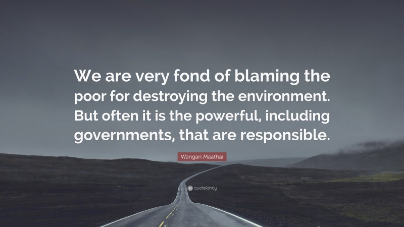 Wangari Maathai Quote: “We are very fond of blaming the poor for destroying the environment. But often it is the powerful, including governments, that are responsible.”