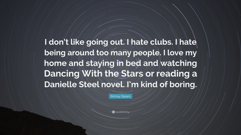 Britney Spears Quote: “I don’t like going out. I hate clubs. I hate being around too many people. I love my home and staying in bed and watching Dancing With the Stars or reading a Danielle Steel novel. I’m kind of boring.”