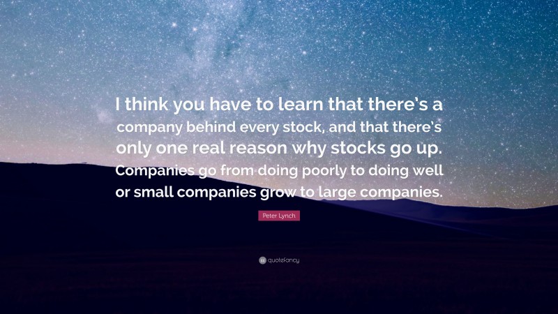 Peter Lynch Quote: “I think you have to learn that there’s a company behind every stock, and that there’s only one real reason why stocks go up. Companies go from doing poorly to doing well or small companies grow to large companies.”