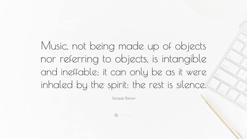 Jacques Barzun Quote: “Music, not being made up of objects nor referring to objects, is intangible and ineffable; it can only be as it were inhaled by the spirit: the rest is silence.”