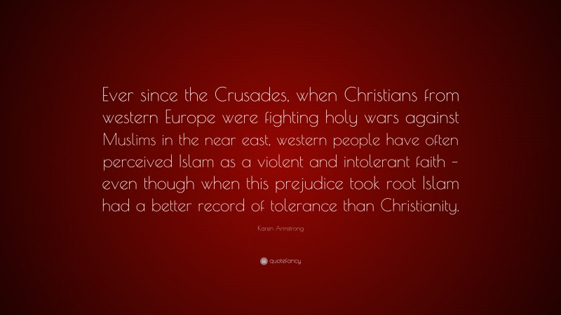 Karen Armstrong Quote: “Ever since the Crusades, when Christians from western Europe were fighting holy wars against Muslims in the near east, western people have often perceived Islam as a violent and intolerant faith – even though when this prejudice took root Islam had a better record of tolerance than Christianity.”