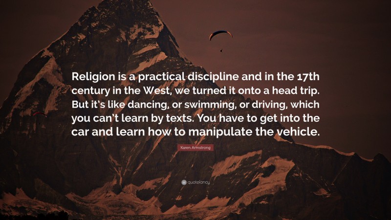 Karen Armstrong Quote: “Religion is a practical discipline and in the 17th century in the West, we turned it onto a head trip. But it’s like dancing, or swimming, or driving, which you can’t learn by texts. You have to get into the car and learn how to manipulate the vehicle.”