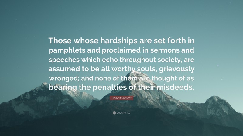 Herbert Spencer Quote: “Those whose hardships are set forth in pamphlets and proclaimed in sermons and speeches which echo throughout society, are assumed to be all worthy souls, grievously wronged; and none of them are thought of as bearing the penalties of their misdeeds.”