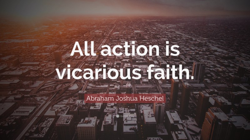 Abraham Joshua Heschel Quote: “All action is vicarious faith.”