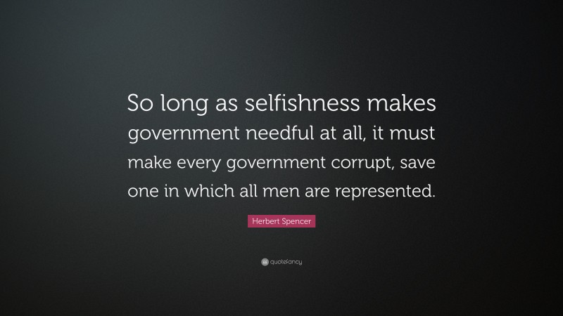 Herbert Spencer Quote: “So long as selfishness makes government needful at all, it must make every government corrupt, save one in which all men are represented.”