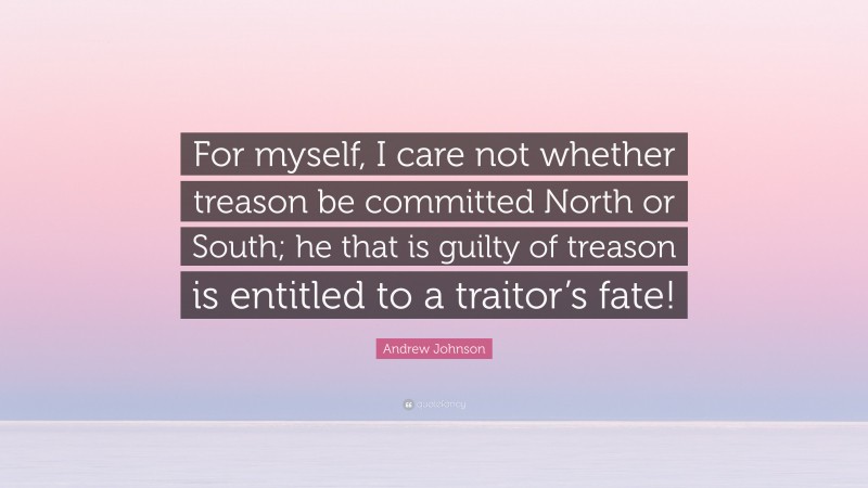 Andrew Johnson Quote: “For myself, I care not whether treason be committed North or South; he that is guilty of treason is entitled to a traitor’s fate!”