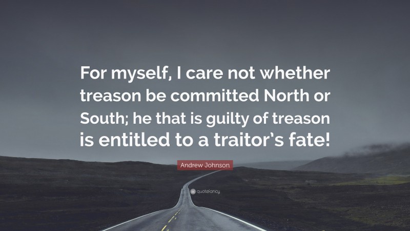 Andrew Johnson Quote: “For myself, I care not whether treason be committed North or South; he that is guilty of treason is entitled to a traitor’s fate!”