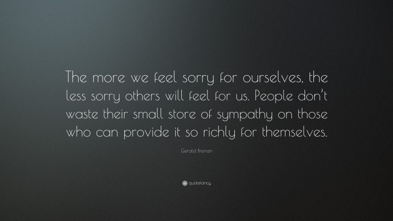 Gerald Brenan Quote: “The more we feel sorry for ourselves, the less sorry others will feel for us. People don’t waste their small store of sympathy on those who can provide it so richly for themselves.”