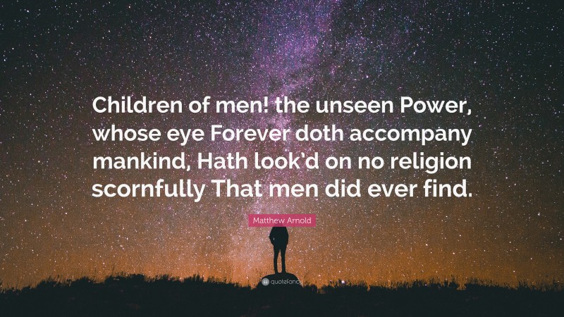 Matthew Arnold Quote: “Children of men! the unseen Power, whose eye Forever doth accompany mankind, Hath look’d on no religion scornfully That men did ever find.”