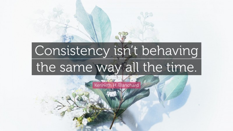 Kenneth H. Blanchard Quote: “Consistency isn’t behaving the same way all the time.”