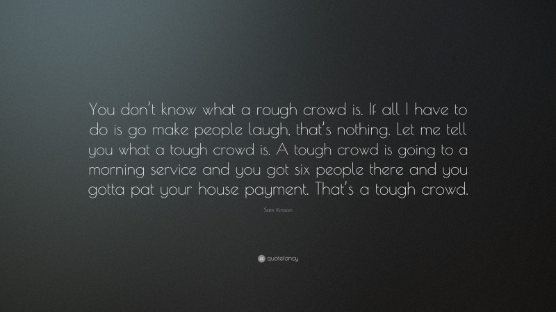 Sam Kinison Quote: “You don’t know what a rough crowd is. If all I have to do is go make people laugh, that’s nothing. Let me tell you what a tough crowd is. A tough crowd is going to a morning service and you got six people there and you gotta pat your house payment. That’s a tough crowd.”