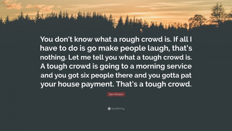 Sam Kinison Quote: “You don’t know what a rough crowd is. If all I have to do is go make people laugh, that’s nothing. Let me tell you what a tough crowd is. A tough crowd is going to a morning service and you got six people there and you gotta pat your house payment. That’s a tough crowd.”