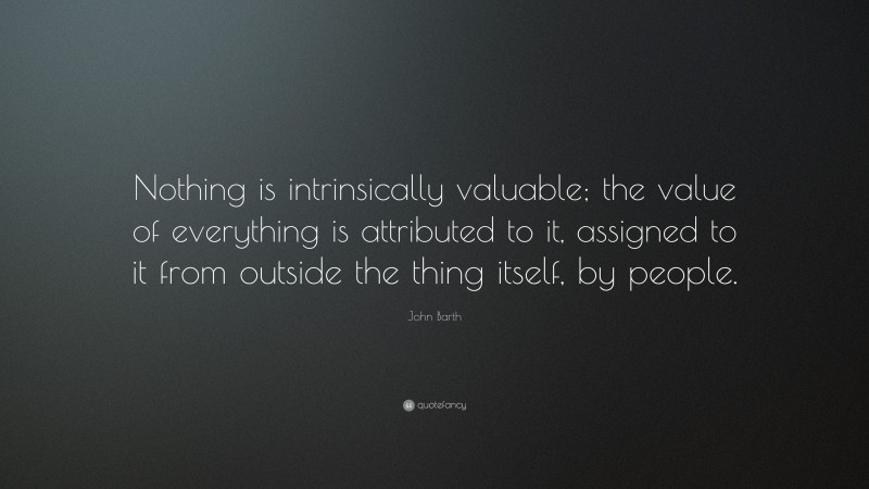 John Barth Quote: “Nothing is intrinsically valuable; the value of everything is attributed to it, assigned to it from outside the thing itself, by people.”