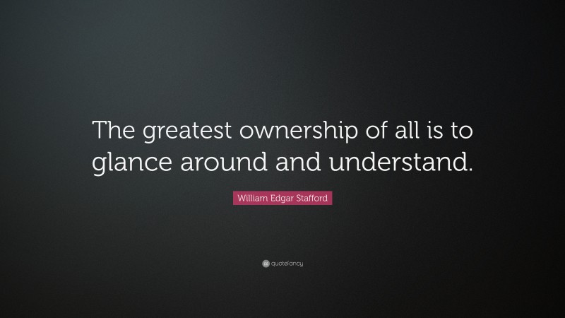 William Edgar Stafford Quote: “The greatest ownership of all is to glance around and understand.”