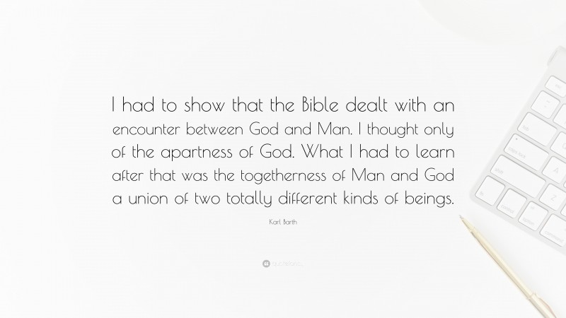 Karl Barth Quote: “I had to show that the Bible dealt with an encounter between God and Man. I thought only of the apartness of God. What I had to learn after that was the togetherness of Man and God a union of two totally different kinds of beings.”