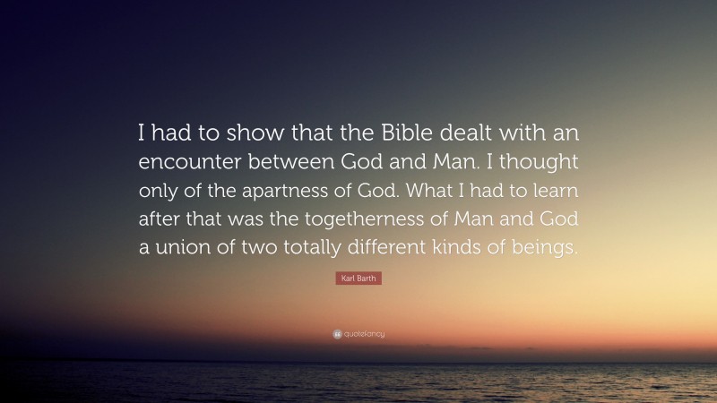 Karl Barth Quote: “I had to show that the Bible dealt with an encounter between God and Man. I thought only of the apartness of God. What I had to learn after that was the togetherness of Man and God a union of two totally different kinds of beings.”
