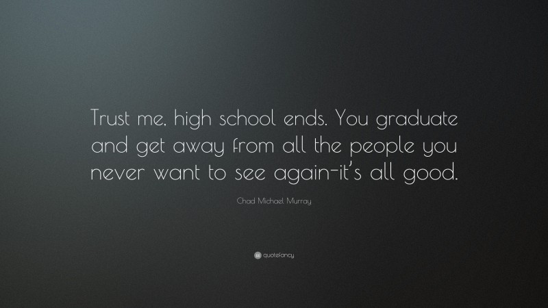 Chad Michael Murray Quote: “Trust me, high school ends. You graduate and get away from all the people you never want to see again-it’s all good.”