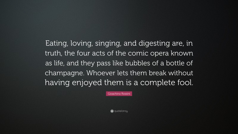 Gioachino Rossini Quote: “Eating, loving, singing, and digesting are, in truth, the four acts of the comic opera known as life, and they pass like bubbles of a bottle of champagne. Whoever lets them break without having enjoyed them is a complete fool.”
