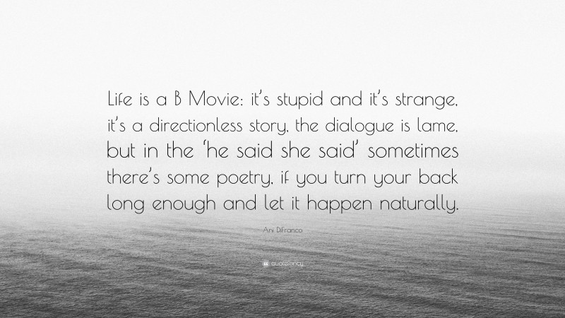 Ani DiFranco Quote: “Life is a B Movie: it’s stupid and it’s strange, it’s a directionless story, the dialogue is lame, but in the ‘he said she said’ sometimes there’s some poetry, if you turn your back long enough and let it happen naturally.”