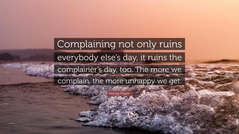 Dennis Prager Quote: “Complaining not only ruins everybody else’s day, it ruins the complainer’s day, too. The more we complain, the more unhappy we get.”