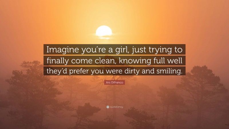 Ani DiFranco Quote: “Imagine you’re a girl, just trying to finally come clean, knowing full well they’d prefer you were dirty and smiling.”