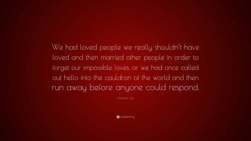 Miranda July Quote: “We had loved people we really shouldn’t have loved and then married other people in order to forget our impossible loves, or we had once called out hello into the cauldron of the world and then run away before anyone could respond.”