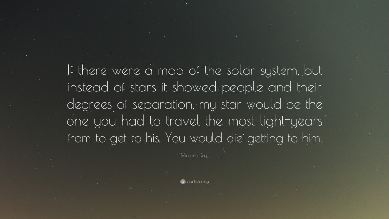 Miranda July Quote: “If there were a map of the solar system, but instead of stars it showed people and their degrees of separation, my star would be the one you had to travel the most light-years from to get to his. You would die getting to him.”