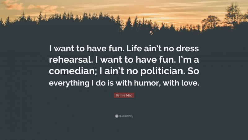 Bernie Mac Quote: “I want to have fun. Life ain’t no dress rehearsal. I want to have fun. I’m a comedian; I ain’t no politician. So everything I do is with humor, with love.”