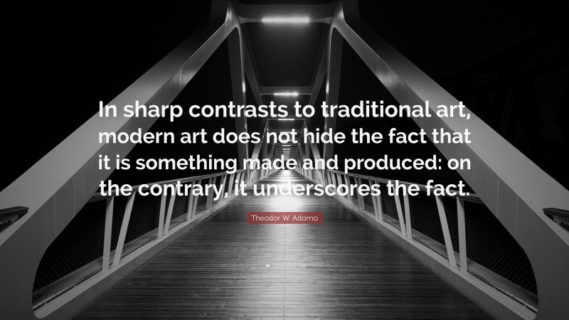 Theodor W. Adorno Quote: “In sharp contrasts to traditional art, modern art does not hide the fact that it is something made and produced: on the contrary, it underscores the fact.”
