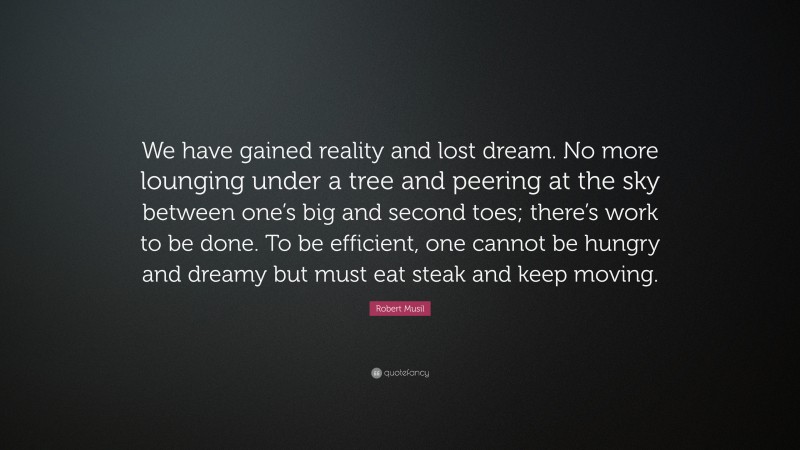 Robert Musil Quote: “We have gained reality and lost dream. No more lounging under a tree and peering at the sky between one’s big and second toes; there’s work to be done. To be efficient, one cannot be hungry and dreamy but must eat steak and keep moving.”