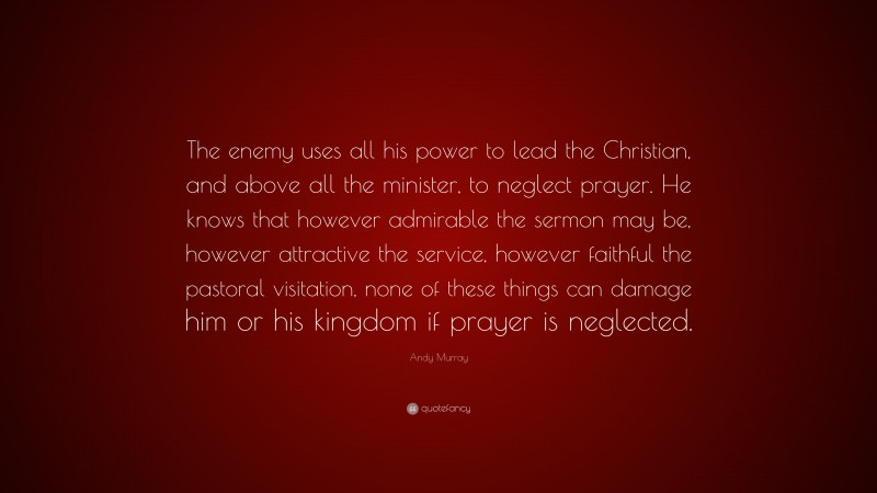 Andy Murray Quote: “The enemy uses all his power to lead the Christian, and above all the minister, to neglect prayer. He knows that however admirable the sermon may be, however attractive the service, however faithful the pastoral visitation, none of these things can damage him or his kingdom if prayer is neglected.”