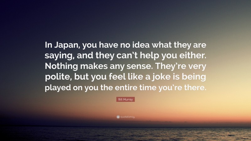 Bill Murray Quote: “In Japan, you have no idea what they are saying, and they can’t help you either. Nothing makes any sense. They’re very polite, but you feel like a joke is being played on you the entire time you’re there.”